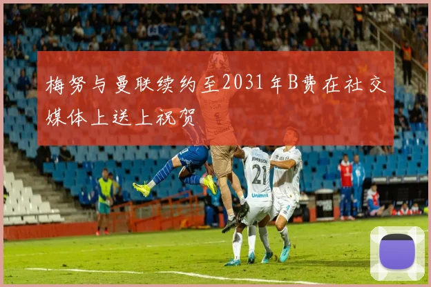 梅努与曼联续约至2031年B费在社交媒体上送上祝贺