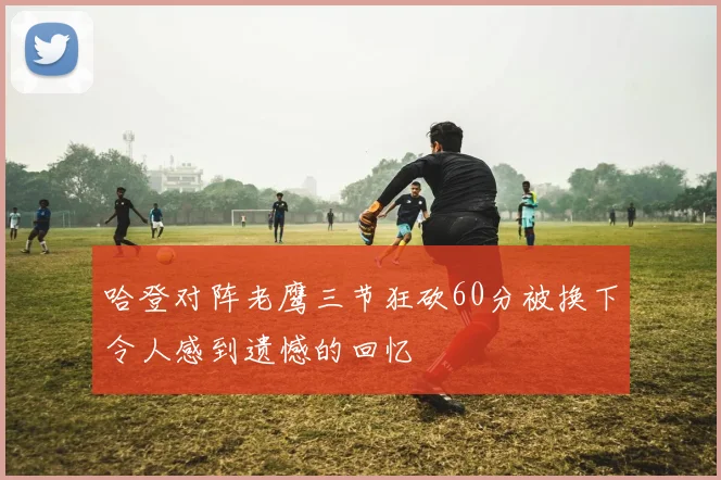 哈登对阵老鹰三节狂砍60分被换下令人感到遗憾的回忆