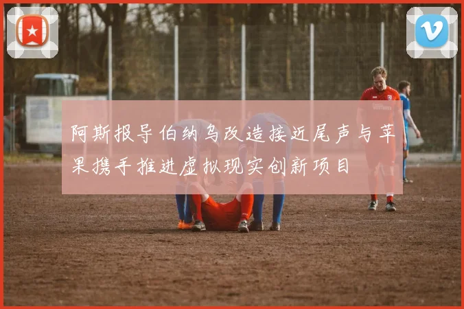 阿斯报导伯纳乌改造接近尾声与苹果携手推进虚拟现实创新项目