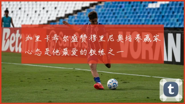 加里卡希尔盛赞穆里尼奥培养赢家心态是他最爱的教练之一