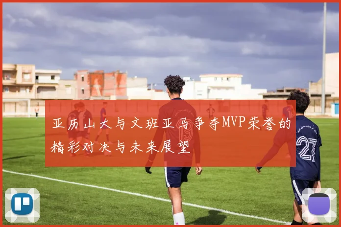 亚历山大与文班亚马争夺MVP荣誉的精彩对决与未来展望
