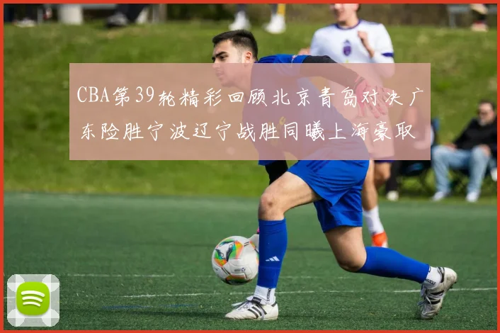 CBA第39轮精彩回顾北京青岛对决广东险胜宁波辽宁战胜同曦上海豪取20连胜
