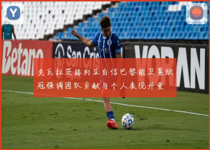 克瓦拉茨赫利亚自信巴黎能卫冕欧冠强调团队贡献与个人表现并重