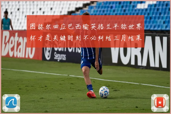 图赫尔回应巴西输英格兰平称世界杯才是关键时刻不必纠结三月结果