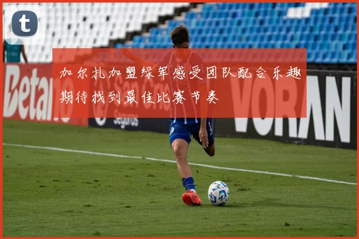 加尔扎加盟绿军感受团队配合乐趣期待找到最佳比赛节奏