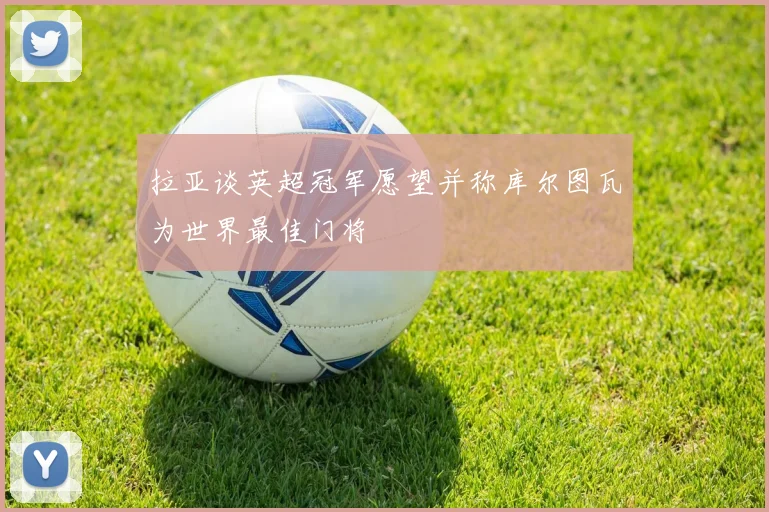 拉亚谈英超冠军愿望并称库尔图瓦为世界最佳门将