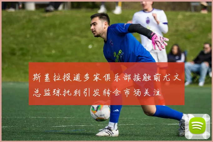 斯基拉报道多家俱乐部接触前尤文总监琼托利引发转会市场关注