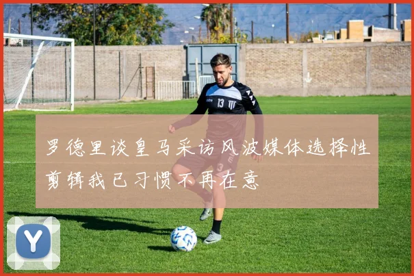 罗德里谈皇马采访风波媒体选择性剪辑我已习惯不再在意