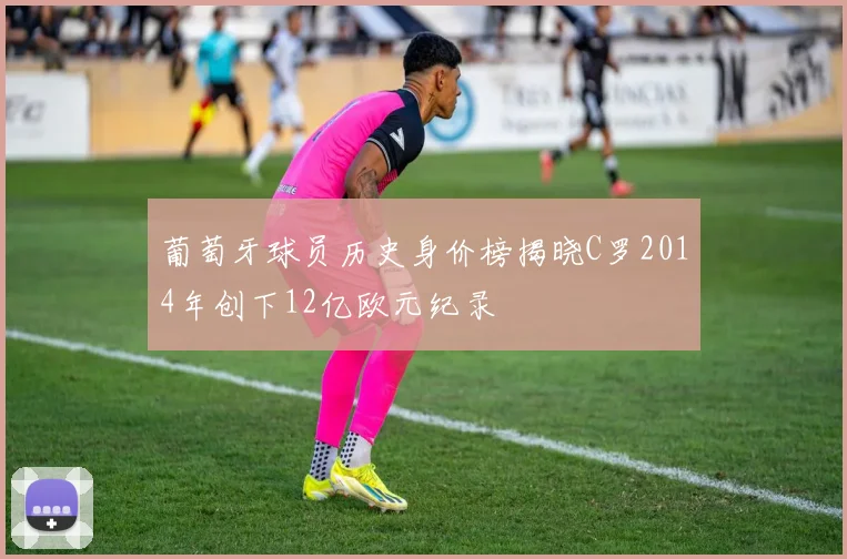 葡萄牙球员历史身价榜揭晓C罗2014年创下12亿欧元纪录