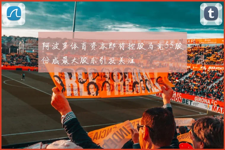 阿波罗体育资本即将控股马竞55股份成最大股东引发关注