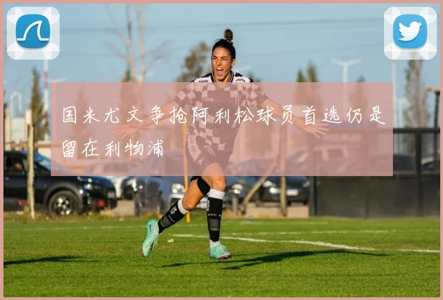 国米尤文争抢阿利松球员首选仍是留在利物浦