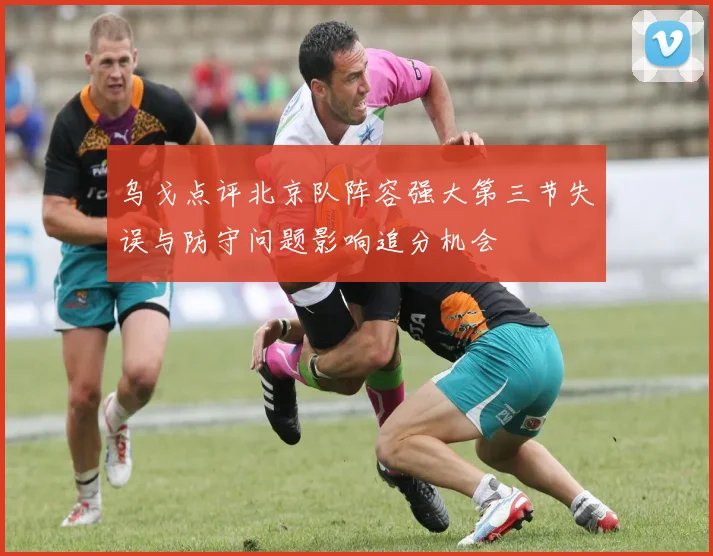 乌戈点评北京队阵容强大第三节失误与防守问题影响追分机会