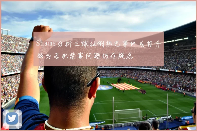 Shams分析三球拉倒热巴事件或将升级为恶犯禁赛问题仍存疑虑