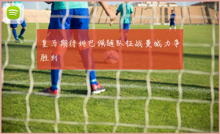 皇马期待姆巴佩随队征战曼城力争胜利