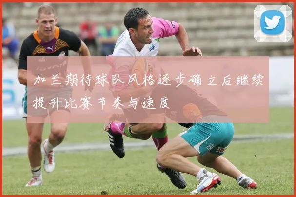 加兰期待球队风格逐步确立后继续提升比赛节奏与速度