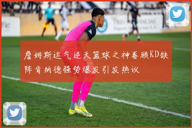 詹姆斯运气逆天篮球之神眷顾KD缺阵肯纳德强势爆发引发热议